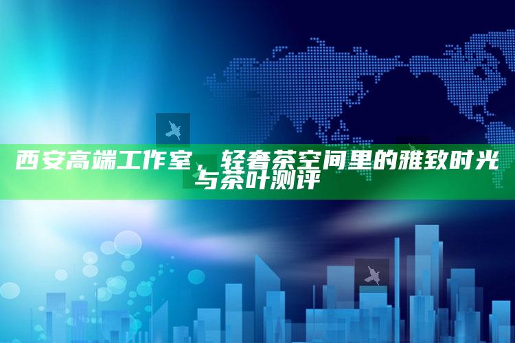 西安高端工作室，轻奢茶空间中的雅致时光与茶叶测评