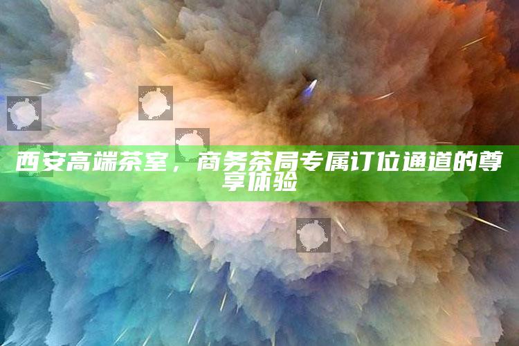 西安商务茶局尊享体验，高端茶室专属订位通道